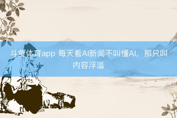 斗鱼体育app 每天看AI新闻不叫懂AI，那只叫内容浮滥