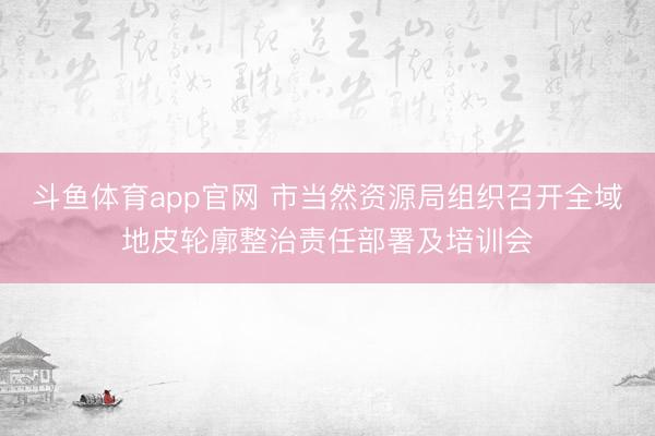 斗鱼体育app官网 市当然资源局组织召开全域地皮轮廓整治责任部署及培训会